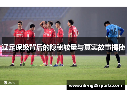 辽足保级背后的隐秘较量与真实故事揭秘 辽足保级背后的隐秘较量与真实故事揭秘