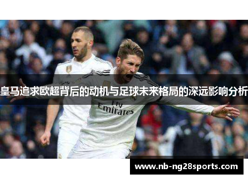 皇马追求欧超背后的动机与足球未来格局的深远影响分析